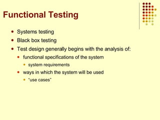 Systems testing Black box testing Test design generally begins with the analysis of: functional specifications of the system system requirements ways in which the system will be used “ use cases” Functional Testing 