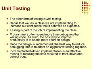 The other form of testing is  unit testing . Recall that we test a class we are implementing to increase our confidence that it behaves as expected. Testing is part of the job of implementing the class. Programmers often spend more time debugging than writing code. As such, the best way to improve productivity is to spend more effort on design.  Once the design is implemented, the best way to reduce debugging time is to adopt an aggressive testing regimen. Incremental test-driven implementation is an effective means of reducing the time required to track down and correct bugs. Unit Testing 