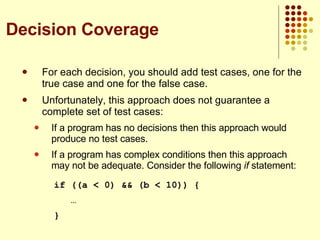 For each decision, you should add test cases, one for the true case and one for the false case. Unfortunately, this approach does not guarantee a complete set of test cases: If a program has no decisions then this approach would produce no test cases. If a program has complex conditions then this approach may not be adequate. Consider the following  if  statement: if ((a < 0) && (b < 10)) {   … } Decision Coverage 