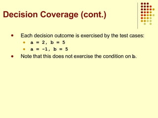Each decision outcome is exercised by the test cases: a = 2, b = 5 a = -1, b = 5 Note that this does not exercise the condition on  b . Decision Coverage (cont.) 