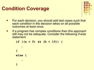 For each decision, you should add test cases such that each condition in the decision takes on all possible outcomes at least once. If a program has complex conditions then this approach still may not be adequate. Consider the following  if-else  statement: if ((a < 0) && (b < 10)) {   … } else {   … } Condition Coverage 