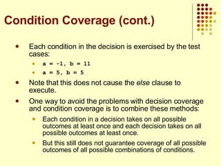 Each condition in the decision is exercised by the test cases: a = -1, b = 11 a = 5, b = 5 Note that this does not cause the  else  clause to execute. One way to avoid the problems with decision coverage and condition coverage is to combine these methods: Each condition in a decision takes on all possible outcomes at least once and each decision takes on all possible outcomes at least once. But this still does not guarantee coverage of all possible outcomes of all possible combinations of conditions. Condition Coverage (cont.) 