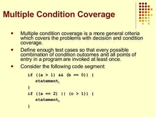 Multiple condition coverage is a more general criteria which covers the problems with decision and condition coverage. Define enough test cases so that every possible combination of condition outcomes and all points of entry in a program are invoked at least once. Consider the following code segment: if ((a > 1) && (b == 0)) { statement 1 } if ((a == 2) || (c > 1)) { statement 2 } Multiple Condition Coverage 