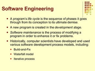A program’s  life cycle  is the sequence of phases it goes through from its conception to its ultimate demise. A new program is created in the  development stage . Software maintenance  is the process of modifying a program in order to enhance it or fix problems. Historically, computer scientists have developed and used various software development process models, including: Build-and-Fix Waterfall model Iterative process Software Engineering 