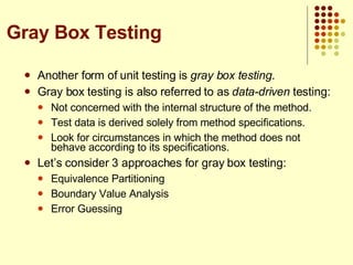 Another form of unit testing is  gray box testing . Gray box testing is also referred to as  data-driven  testing: Not concerned with the internal structure of the method. Test data is derived solely from method specifications. Look for circumstances in which the method does not behave according to its specifications. Let’s consider 3 approaches for gray box testing: Equivalence Partitioning Boundary Value Analysis Error Guessing Gray Box Testing 