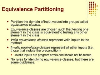 Partition the domain of input values into groups called  equivalence classes . Equivalence classes are chosen such that testing one element in the class is equivalent to testing any other element in the class. Valid equivalence classes  represent valid inputs to the method. Invalid equivalence classes  represent all other inputs (i.e., those that violate the precondition) Invalid inputs are program errors and should not be tested. No rules for identifying equivalence classes, but there are some guidelines. Equivalence Partitioning 