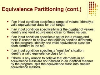 If an input condition specifies a  range  of values, identify a valid equivalence class for that range. If an input condition specifically lists the  number  of values, identify one valid equivalence class for these values. If an input condition specifies a  set  of input values and there is reason to believe that each is handled differently by the program, identify one valid equivalence class for each element in the set. If an input condition specifies a “must be” situation, identify a valid equivalence class for it.  If there is any reason to believe that elements in an equivalence class are not handled in an identical manner by the program, split the equivalence class into smaller equivalence classes. Equivalence Partitioning (cont.) 