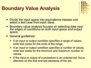 Divide the input space into equivalence classes and select a test case from each class. Boundary value analysis focuses on selecting data  near the edges of conditions  on  both input space and output space . General guidelines: If an input or output condition specifies a range of values, write test cases for the ends of the range. If an input or output condition specifies a number of values, write test cases for the minimum and maximum number of values. If the input or output of a procedure is an ordered set, focus attention on the first and last elements of the set. Boundary Value Analysis 