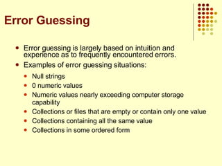 Error guessing is largely based on intuition and experience as to frequently encountered errors. Examples of error guessing situations: Null strings 0 numeric values Numeric values nearly exceeding computer storage capability Collections or files that are empty or contain only one value Collections containing all the same value Collections in some ordered form Error Guessing 