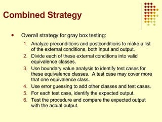 Overall strategy for gray box testing: Analyze preconditions and postconditions to make a list of the external conditions, both input and output.  Divide each of these external conditions into valid equivalence classes. Use boundary value analysis to identify test cases for these equivalence classes.  A test case may cover more that one equivalence class. Use error guessing to add other classes and test cases. For each test case, identify the expected output. Test the procedure and compare the expected output with the actual output.  Combined Strategy 