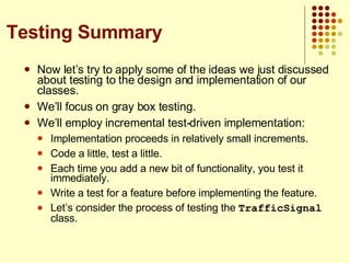 Now let’s try to apply some of the ideas we just discussed about testing to the design and implementation of our classes. We’ll focus on gray box testing. We’ll employ incremental test-driven implementation: Implementation proceeds in relatively small increments. Code a little, test a little. Each time you add a new bit of functionality, you test it immediately. Write a test for a feature before implementing the feature. Let’s consider the process of testing the  TrafficSignal  class. Testing Summary 