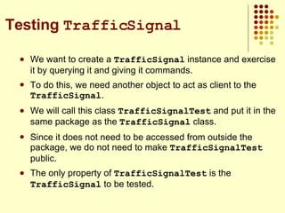 We want to create a  TrafficSignal  instance and exercise it by querying it and giving it commands. To do this, we need another object to act as client to the  TrafficSignal . We will call this class  TrafficSignalTest  and put it in the same package as the  TrafficSignal  class. Since it does not need to be accessed from outside the package, we do not need to make  TrafficSignalTest  public. The only property of  TrafficSignalTest  is the  TrafficSignal  to be tested. Testing  TrafficSignal 
