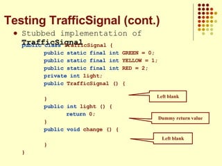 Stubbed implementation of  TrafficSignal Testing TrafficSignal (cont.) Left blank Left blank Dummy return value public class  TrafficSignal { public static final int  GREEN = 0; public static final int  YELLOW = 1; public static final int  RED = 2; private int  light; public  TrafficSignal () { } public int  light () { return  0; } public   void  change () { } } 