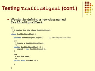 We start by defining a new class named  TrafficSignalTest : /** * A tester for the class TrafficSignal. */ class  TrafficSignalTest {  private  TrafficSignal signal;  // the object to test /** * Create a TrafficSignalTest. */ public  TrafficSignalTest () { signal =  new  TrafficSignal(); } /** * Run the test. */ public   void  runTest () { }  } Testing  TrafficSignal  (cont.) 
