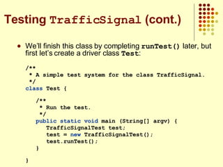 We’ll finish this class by completing  runTest()  later, but first let’s create a driver class  Test : /** * A simple test system for the class TrafficSignal. */ class  Test {  /** * Run the test. */ public static   void  main (String[] argv) { TrafficSignalTest test; test =  new  TrafficSignalTest(); test.runTest(); }  } Testing  TrafficSignal  (cont.) 