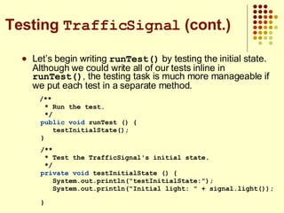 Let’s begin writing  runTest()  by testing the initial state. Although we could write all of our tests inline in  runTest() , the testing task is much more manageable if we put each test in a separate method. /** * Run the test. */ public   void  runTest () { testInitialState(); } /** * Test the TrafficSignal's initial state. */ private   void  testInitialState () { System.out.println(&quot;testInitialState:&quot;); System.out.println(&quot;Initial light: &quot; + signal.light());  } Testing  TrafficSignal  (cont.) 