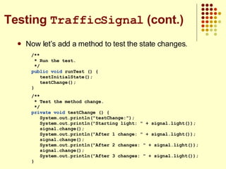 Now let’s add a method to test the state changes. /** * Run the test. */ public   void  runTest () { testInitialState(); testChange(); } /** * Test the method change. */ private void  testChange () { System.out.println(&quot;testChange:&quot;); System.out.println(&quot;Starting light: &quot; + signal.light()); signal.change(); System.out.println(&quot;After 1 change: &quot; + signal.light()); signal.change(); System.out.println(&quot;After 2 changes: &quot; + signal.light()); signal.change(); System.out.println(&quot;After 3 changes: &quot; + signal.light()); } Testing  TrafficSignal  (cont.) 
