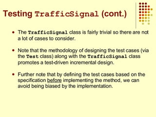 The  TrafficSignal  class is fairly trivial so there are not a lot of cases to consider. Note that the methodology of designing the test cases (via the  Test  class) along with the  TrafficSignal  class promotes a test-driven incremental design. Further note that by defining the test cases based on the specification  before  implementing the method, we can avoid being biased by the implementation. Testing  TrafficSignal  (cont.) 
