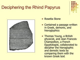 Contained a passage written in Greek, demonic, and hieroglyphics Thomas Young, a British physicist, and Jean Francois Champollion, a French Egyptologist, collaborated to decipher the hieroglyphic and demotic texts by comparing them with the known Greek text Rosetta Stone Deciphering the Rhind Papyrus 