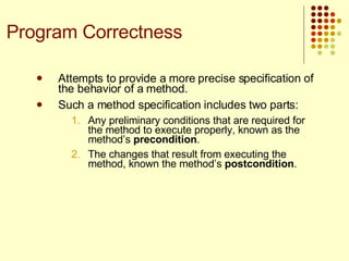 Attempts to provide a more precise specification of the behavior of a method. Such a method specification includes two parts:  Any preliminary conditions that are required for the method to execute properly, known as the method’s  precondition . The changes that result from executing the method, known the method’s  postcondition .  Program Correctness 