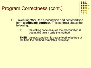 Taken together, the precondition and postcondition form a  software contract . This contract states the following:  IF the calling code ensures the precondition is  true at the time it calls the method THEN the postcondition is guaranteed to be true at  the time the method completes execution Program Correctness (cont.) 