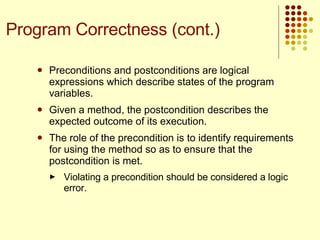 Preconditions and postconditions are logical expressions which describe states of the program variables.  Given a method, the postcondition describes the expected outcome of its execution. The role of the precondition is to identify requirements for using the method so as to ensure that the postcondition is met.  Violating a precondition should be considered a logic error.  Program Correctness (cont.) 