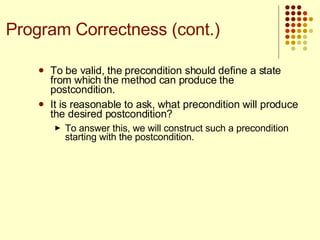 To be valid, the precondition should define a state from which the method can produce the postcondition. It is reasonable to ask, what precondition will produce the desired postcondition?  To answer this, we will construct such a precondition starting with the postcondition. Program Correctness (cont.) 
