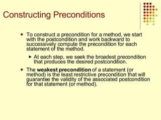 To construct a precondition for a method, we start with the postcondition and work backward to successively compute the precondition for each statement of the method.  At each step, we seek the broadest precondition that produces the desired postcondition.  The  weakest precondition  of a statement (or method) is the least restrictive precondition that will guarantee the validity of the associated postcondition for that statement (or method). Constructing Preconditions 