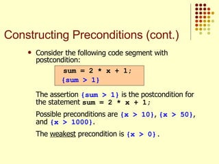 Consider the following code segment with postcondition:   The assertion  {sum > 1}  is the postcondition for the statement  sum = 2 * x + 1; Possible preconditions are  {x > 10} ,  {x > 50} , and  {x > 1000} . The  weakest  precondition is  {x > 0} . sum = 2 * x + 1; {sum > 1} Constructing Preconditions (cont.) 