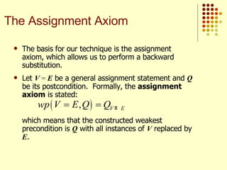 The basis for our technique is the assignment axiom, which allows us to perform a backward substitution.  Let  V  =  E  be a general assignment statement and  Q  be its postcondition.  Formally, the  assignment axiom  is stated: which means that the constructed weakest precondition is  Q  with all instances of  V  replaced by  E . The Assignment Axiom 