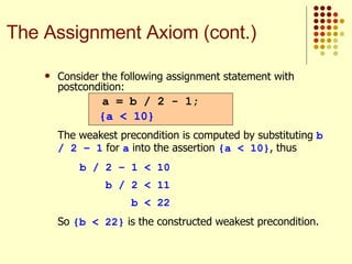 Consider the following assignment statement with postcondition:   The weakest precondition is computed by substituting  b / 2 – 1  for  a  into the assertion  {a < 10} , thus b / 2 – 1 < 10   b / 2 < 11   b < 22 So  {b < 22}  is the constructed weakest precondition. a = b / 2 - 1; {a < 10} The Assignment Axiom (cont.) 