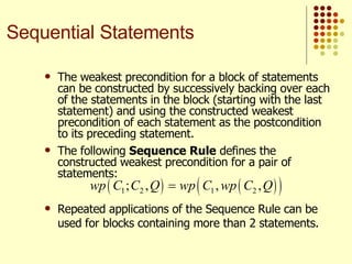 The weakest precondition for a block of statements can be constructed by successively backing over each of the statements in the block (starting with the last statement) and using the constructed weakest precondition of each statement as the postcondition to its preceding statement. The following  Sequence Rule  defines the constructed weakest precondition for a pair of statements:   Repeated applications of the Sequence Rule can be used for blocks containing more than 2 statements. Sequential Statements 