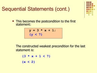 This becomes the postcondition to the first statement: The constructed weakest precondition for the last statement is: {3 * x + 1 < 7} {x < 2} y = 3 * x + 1; {y < 7} Sequential Statements (cont.) 