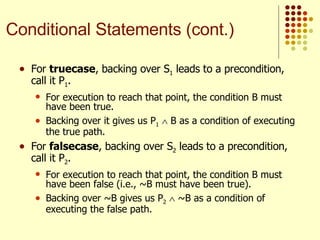 For  truecase , backing over S 1  leads to a precondition, call it P 1 .  For execution to reach that point, the condition B must have been true.  Backing over it gives us P 1     B as a condition of executing the true path. For  falsecase , backing over S 2  leads to a precondition, call it P 2 .  For execution to reach that point, the condition B must have been false (i.e., ~B must have been true).  Backing over ~B gives us P 2     ~B as a condition of executing the false path. Conditional Statements (cont.) 