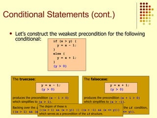 Let’s construct the weakest precondition for the following conditional:   if (x > y) { y = x - 1; } else { y = x + 1; } {y > 0} The  truecase : produces the precondition  {x – 1 > 0}  which simplifies to  {x > 1} . Backing over the  if  condition, we get  {(x > 1) && (x > y)} . y = x - 1; {y > 0} The  falsecase : produces the precondition  {x + 1 > 0}  which simplifies to  {x > -1} . Backing over the negative of the  if  condition, we get  {(x > -1) && (x <= y)} . y = x + 1; {y > 0} The disjoin of these is  {((x > 1) && (x > y)) || ((x > -1) && (x <= y))}  which serves as a precondition of the  if  structure.   Conditional Statements (cont.) 