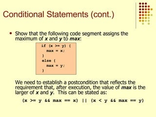 Show that the following code segment assigns the maximum of  x  and  y  to  max : We need to establish a postcondition that reflects the requirement that, after execution, the value of  max  is the larger of  x  and  y .  This can be stated as:   (x >= y && max == x) || (x < y && max == y) if (x >= y) { max = x; } else { max = y; } Conditional Statements (cont.) 