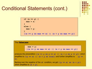 The  falsecase : produces the precondition  {(x >= y && y == x) || (x < y && y == y)}   which simplifies to  {(y == x) || (x < y && true)}  and further simplifies to  {y >= x} . Backing over the negative of the  if  condition, we get  {(y >= x) && (x < y)}  which simplifies to  {x < y} . max = y; {(x >= y && max == x) || (x < y && max == y)} if (x >= y) { max = x; } else { max = y; } {(x >= y && max == x) || (x < y && max == y)} Conditional Statements (cont.) 