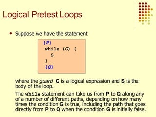Suppose we have the statement   where the  guard   G  is a logical expression and  S  is the body of the loop. The  while  statement can take us from  P  to  Q  along any of a number of different paths, depending on how many times the condition  G  is true, including the path that goes directly from  P  to  Q  when the condition  G  is initially false. { P } while ( G ) {  S } { Q } Logical Pretest Loops 