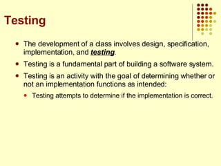 The development of a class involves design, specification, implementation, and  testing . Testing is a fundamental part of building a software system. Testing is an activity with the goal of determining whether or not an implementation functions as intended: Testing attempts to determine if the implementation is correct. Testing 