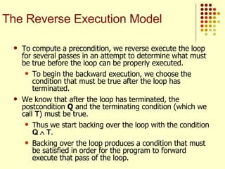 To compute a precondition, we reverse execute the loop for several passes in an attempt to determine what must be true before the loop can be properly executed.  To begin the backward execution, we choose the condition that must be true after the loop has terminated. We know that after the loop has terminated, the postcondition  Q  and the terminating condition (which we call  T ) must be true.  Thus we start backing over the loop with the condition  Q    T .  Backing over the loop produces a condition that must be satisfied in order for the program to forward execute that pass of the loop. The Reverse Execution Model 