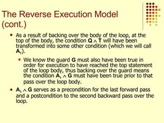 As a result of backing over the body of the loop, at the top of the body, the condition  Q    T  will have been transformed into some other condition (which we will call  A 1 ). We know the guard  G  must also have been true in order for execution to have reached the top statement of the loop body, thus backing over the guard means the condition  A 1     G  must have been true prior to that pass over the loop body. A 1     G  serves as a precondition for the last forward pass and a postcondition to the second backward pass over the loop.  The Reverse Execution Model (cont.) 