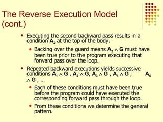 Executing the second backward pass results in a condition  A 2  at the top of the body.  Backing over the guard means  A 2     G  must have been true prior to the program executing that forward pass over the loop. Repeated backward executions yields successive conditions  A 1     G  ,  A 2     G ,  A 3     G  ,  A 4     G  ,  A 5     G  , …  Each of these conditions must have been true before the program could have executed the corresponding forward pass through the loop.  From these conditions we determine the general pattern. The Reverse Execution Model (cont.) 