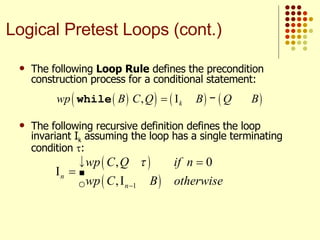 The following  Loop Rule  defines the precondition construction process for a conditional statement: The following recursive definition defines the loop invariant I k  assuming the loop has a single terminating condition   : Logical Pretest Loops (cont.) 