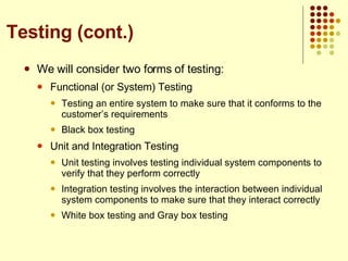 We will consider two forms of testing: Functional (or System) Testing Testing an entire system to make sure that it conforms to the customer’s requirements Black box testing Unit and Integration Testing Unit testing involves testing individual system components to verify that they perform correctly Integration testing involves the interaction between individual system components to make sure that they interact correctly White box testing and Gray box testing  Testing (cont.) 