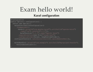 Exam hello world!
Karaf configuration

@ of gr to
C ni u ai n
p bi O to [ c n iu ai n) {
u lc p in ] of gr t o(
rt r nw Ot o[ {
eu n e pi n ]
k rf it iu i no fg rt o (
a a Ds rb to Cn i ua in )
.r mw rU l
f ae ok r (
m vn )g o pd"r .p c ek rf )a tf c I( aa h- aa "
ae (. ru I(o ga ah .a a" . ri at d" p ce kr f)
.y e " i ". es o ( 2 33 ).
t p( zp)v r in". ." )
kr fe s o( 23 3)n m( Aa h Kr f)
a aV ri n" . .".a e " pc e aa "
. na ki e tr(e F l( tr e/ a ")
up cD rc oyn w i e "a gt px )
. sD po F le(a s) k eR ni e od r)
ue el yo drf le , ep ut mF le ( ,
c ni ue os l ( . go eo a Cn oe )i nr R mt Se l )
o f gr Cn oe )i n rL cl os l(. go ee oe h l( ,
m vn ud e) g op d " o. x ml ". ri at d"y po et bn l ".
a e Bn l( .r uI ( cm ea pe )a t fc I(m- r jc -u de )
vr in sn r jc (}
e so AI Po et );
}

 