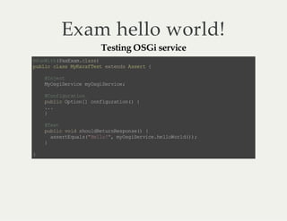 Exam hello world!
Testing OSGi service

@ uW t( aE a.l s)
R ni h Px xmca s
p bi c as MK rf et e tn sA sr {
u lc l s ya a Ts x ed se t
@ ne t
Ijc
M Og Sr ie m Og Sr ie
y s ie vc y si e vc ;
@ of gr to
C n iu ai n
p bi O to [ cn iu ai n ){
u l c p in ] of g rt o(
..
.
}
@ et
Ts
p bi v i s o lR tr Rs o s( {
u l c o d hu de u ne pn e)
as rE ul ( Hl o" m Og Sr ie h lo ol ()
s et qa s" el !, y s ie vc .e lW r d) ;
}
}

 