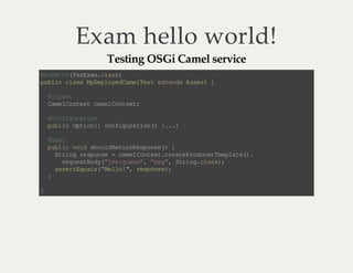 Exam hello world!
Testing OSGi Camel service

@ uW t( aE a.l s)
R ni h Px xmca s
p bi c as MD po eC m le t e tn sA s r {
u lc l s ye l yd ae Ts xe d se t
@n et
Ij c
Cm lo tx c ml ot x ;
ae C ne t a e Cn et
@o fg rt o
Cn i ua in
pb i Ot o[ c ni ua in ) {. }
ul c pi n] o fg r to ( ..
@e t
Ts
pb i vi so l Rt rR so s ( {
ul c od h ud eu n ep ne )
S rn r so s =c ml ot x .r ae rd cr e pa e)
t i g e pn e
a e Cn et ce tP o ue Tm lt ( .
rq et oy " m: uu " "s " Sr n.ls )
e us Bd (j sq e e, m g, ti gca s;
a sr Eu l(H lo " rs os )
s e tq as "e l ! , ep n e ;
}
}

 