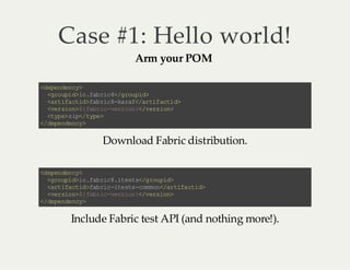 Case #1: Hello world!
Arm your POM

< ee dn y
d pn e c>
<r ui > o fb i 8/ ru i>
go p di .a rc <g o pd
<r ia td fb i 8k rf /r i at d
at f ci >a rc -a a <a tf ci >
<e so >{ ar c vr in <v r in
vr i n $ fb i- es o }/ es o>
<y e z p/ ye
tp > i< tp >
< dp ne c>
/ ee d ny

Download Fabric distribution.
< ee dn y
d pn e c>
<r ui >o fb i 8i et <g o pd
go p d i .a rc .t s s/ ru i>
<r ia td fb i -t ss cm o <a tf ci >
at f ci >a rc ie t -o mn /r ia t d
<e so >{ ar c vr in <v r in
vr i n $ fb i- es o }/ es o>
< dp ne c>
/ ee d ny

Include Fabric test API (and nothing more!).

 