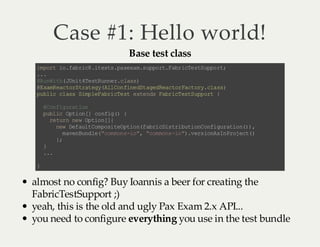 Case #1: Hello world!
Base test class

i pr i .a rc .t ss p xx ms po tF b iT sS po t
m ot o fb i8 i et .a ea . up r. ar ce t up r;
..
.
@ uW t( Ui 4e t un rc as
R ni h Jn tT sR ne . ls)
@ xm ec oS rt g(l Cn ie S ae Ra tr at r .l s)
E aR a tr ta ey Al o fn dt gd ec o Fc oy ca s
p bi c as Sm lF bi T s e t nsFb iT sS p ot {
u lc l s ip e ar ce t xe d ar c et up r
@o fg rt o
Cn i ua in
pb i Ot o[ c ni ( {
ul c pi n] o fg )
r tr n wO to [{
e u n e p i n]
nw Df ut o ps tO to ( ar ci ti ui n of gr to ()
e e al Cm oi e pi nf bi Ds r bt oC ni u ai n) ,
m vn ud e "o mn -o ,"o mn -o )v r in sn rj c(
ae Bn l( cm o si " cm os i ". es oA I Po et )
}
;
}
..
.
}

almost no config? Buy Ioannis a beer for creating the
FabricTestSupport ;)
yeah, this is the old and ugly Pax Exam 2.x API...
you need to configure everything you use in the test bundle

 