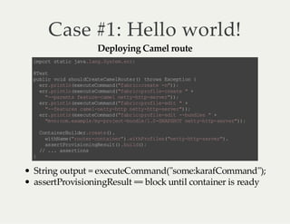 Case #1: Hello world!
Deploying Camel route

i pr s ai jv . ag Ss e. r;
m ot t tc a al n. y tm er
@ et
Ts
p bi v i s ol C et Cm lo t r) tr w Ec pi n{
u lc o d hu dr ae a eR ue ( ho s xe t o
er pi tnee u eo mn (f b i: ra e- ")
r. r nl(x ct Cm a d" ar cc et n);
er pi tn ee u eo mn ( f b i: rf l- ra e "+
r. r nl(x ct Cm a d" ar cp oi e ce t
" -a et f au ec m ln ty ht -e v r);
- p rn s e t r- ae e t -t ps re ")
er pi tnee u eo mn (f b i: rf l- dt " +
r. r nl(x ct Cm a d" ar cp oi e ei
" -e tr sc m ln ty ht n ty ht - ev r);
- f au e ae -e t -t p et -t ps re " )
er pi tnee u eo mn (f b i: rf l- dt - bn ls "+
r. r nl(x ct Cm a d" ar cp oi e ei - ud e
" v: o. xm l /y po et b nl /. -N PH T nt yh t- ev r);
m n cm ea pe m- r jc -u de 10 S AS O et - tp sr e")
Cn an ru le . ra e)
ot i eB id rc et ( .
w tN m( ru e -o ti e" . ih rf ls "e t -t ps re ".
i h ae "o tr cn a nr )w tP oi e (n ty ht - ev r)
a sr Po ii n nR sl ( . u l( ;
s e tr vs oi ge u t) bi d)
/ . . as ri n
/ . se to s
}

String output = executeCommand("some:karafCommand");
assertProvisioningResult == block until container is ready

 